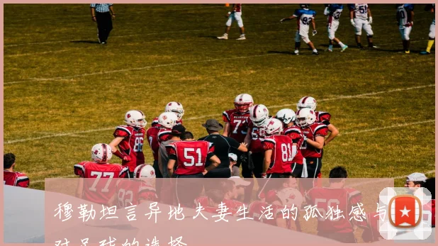 穆勒坦言异地夫妻生活的孤独感与对足球的选择