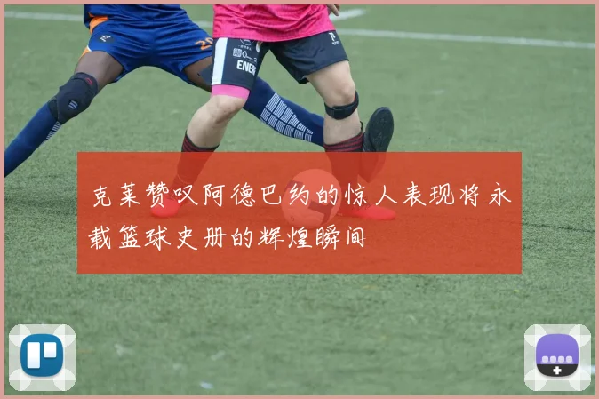 克莱赞叹阿德巴约的惊人表现将永载篮球史册的辉煌瞬间