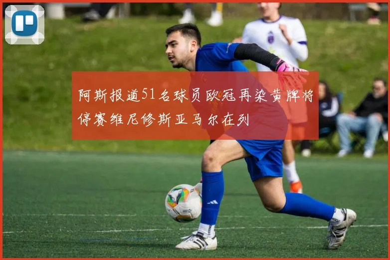 阿斯报道51名球员欧冠再染黄牌将停赛维尼修斯亚马尔在列