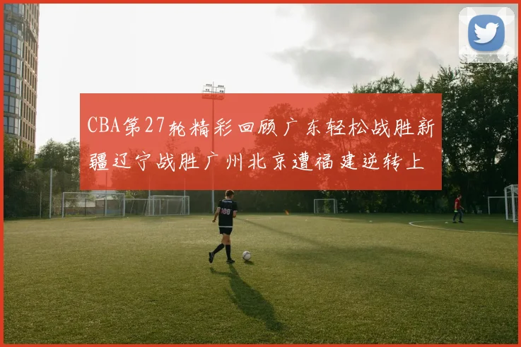 CBA第27轮精彩回顾广东轻松战胜新疆辽宁战胜广州北京遭福建逆转上海击败山东