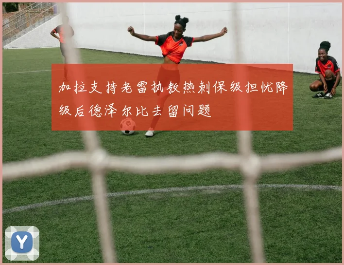 加拉支持老雷执教热刺保级担忧降级后德泽尔比去留问题