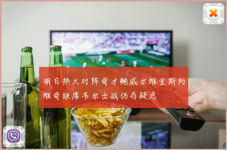 明日热火对阵奇才鲍威尔维金斯约维奇缺席韦尔出战仍存疑虑