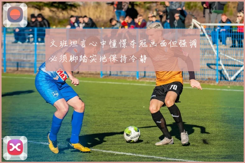 文班坦言心中憧憬夺冠画面但强调必须脚踏实地保持冷静