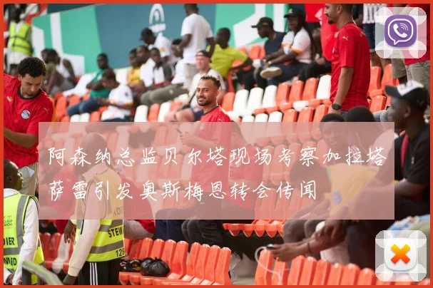 阿森纳总监贝尔塔现场考察加拉塔萨雷引发奥斯梅恩转会传闻