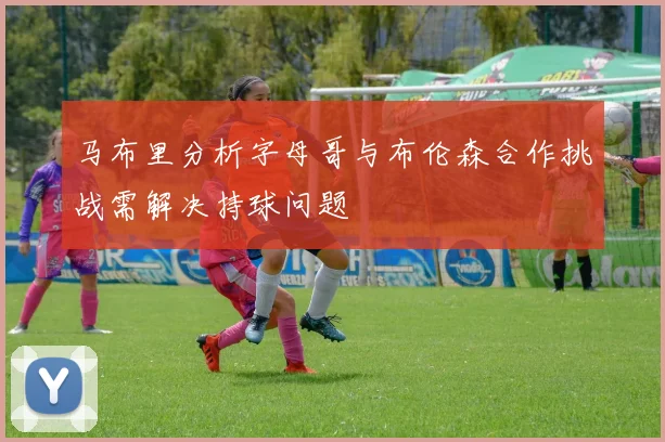 马布里分析字母哥与布伦森合作挑战需解决持球问题