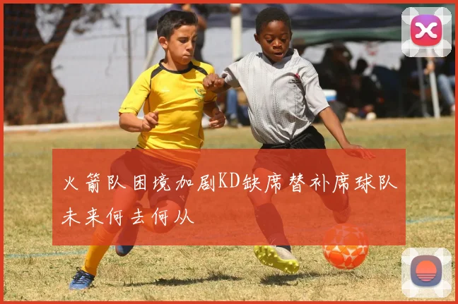 火箭队困境加剧KD缺席替补席球队未来何去何从