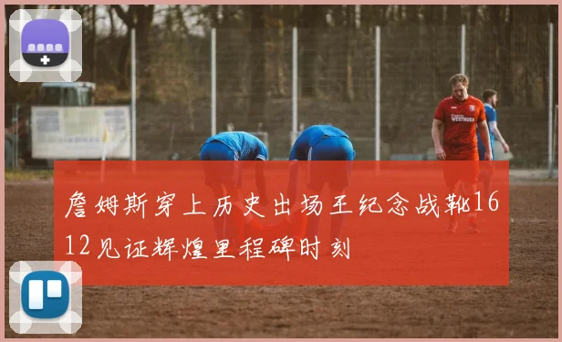 詹姆斯穿上历史出场王纪念战靴1612见证辉煌里程碑时刻