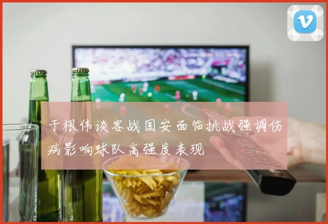 于根伟谈客战国安面临挑战强调伤病影响球队高强度表现