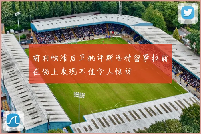 前利物浦后卫批评斯洛特留萨拉赫在场上表现不佳令人惊讶