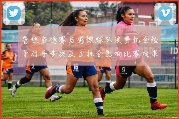 普理查德赛后感慨球队浪费机会给予对手多次反击机会影响比赛结果