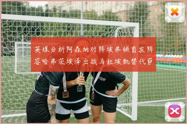 英媒分析阿森纳对阵埃弗顿首发阵容哈弗茨埃泽出战马杜埃凯替代萨卡