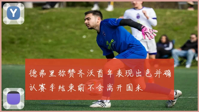 德弗里称赞齐沃首年表现出色并确认赛季结束前不会离开国米