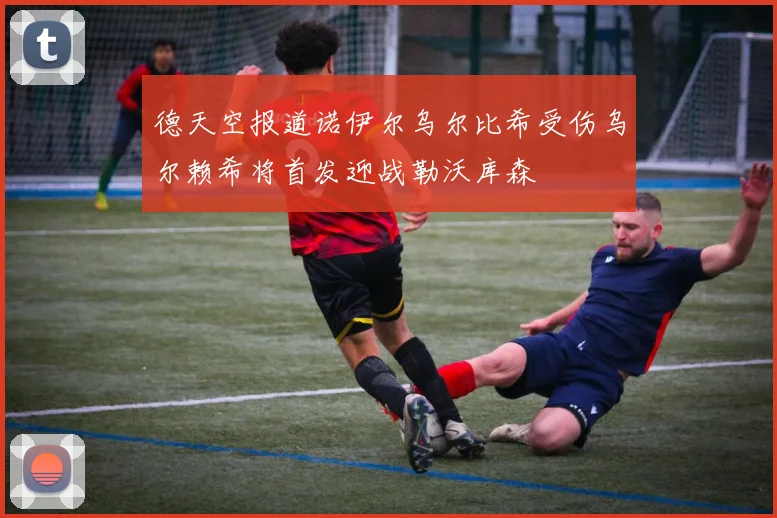德天空报道诺伊尔乌尔比希受伤乌尔赖希将首发迎战勒沃库森